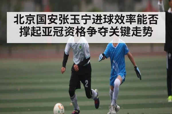 北京国安张玉宁进球效率能否撑起亚冠资格争夺关键走势