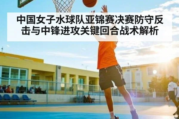 中国女子水球队亚锦赛决赛防守反击与中锋进攻关键回合战术解析