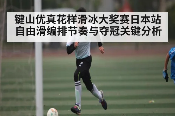 键山优真花样滑冰大奖赛日本站自由滑编排节奏与夺冠关键分析